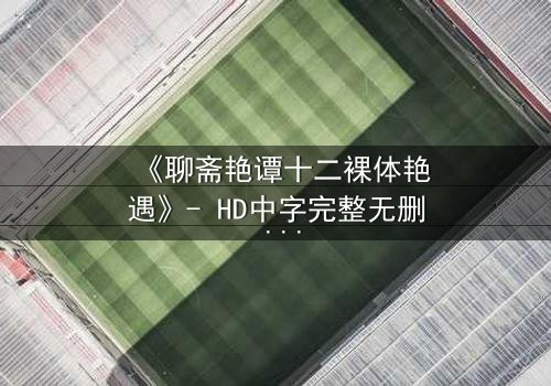 《聊斋艳谭十二裸体艳遇》- HD中字完整无删 - 揭秘狐妖情欲迷局