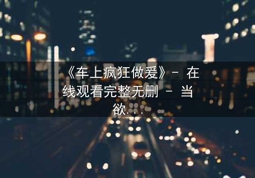 《车上疯狂做爰》- 在线观看完整无删 - 当欲望冲破理智的牢笼