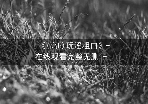 《(高h)玩淫粗口》- 在线观看完整无删 - 禁忌之恋引爆人性深渊