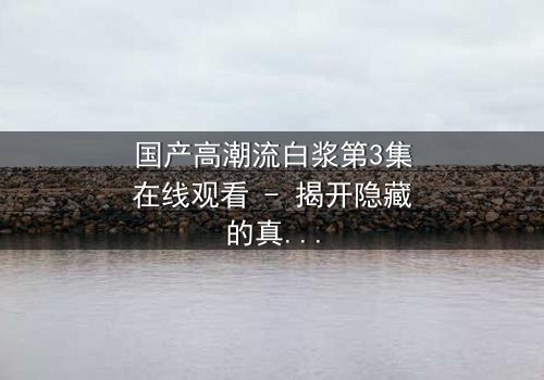 国产高潮流白浆第3集在线观看 - 揭开隐藏的真相与情感漩涡