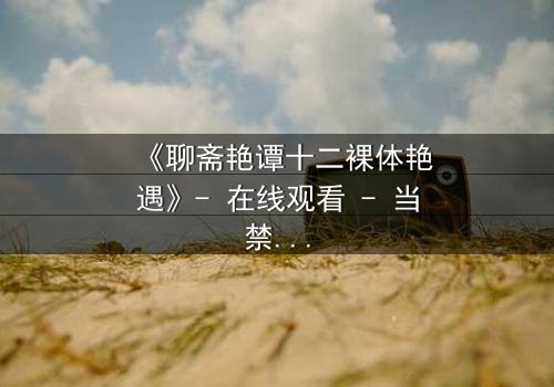 《聊斋艳谭十二裸体艳遇》- 在线观看 - 当禁忌欲望撕裂仙凡之界