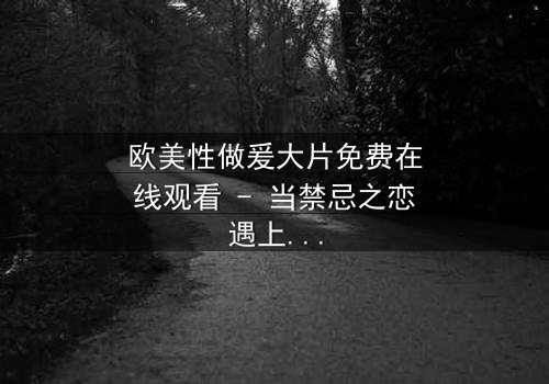 欧美性做爰大片免费在线观看 - 当禁忌之恋遇上致命诱惑,你敢点开吗?