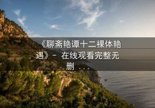 《聊斋艳谭十二裸体艳遇》- 在线观看完整无删 - 揭秘禁忌之恋的终极诱惑