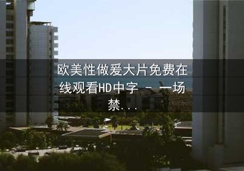 欧美性做爰大片免费在线观看HD中字 - 一场禁忌之恋的视觉盛宴