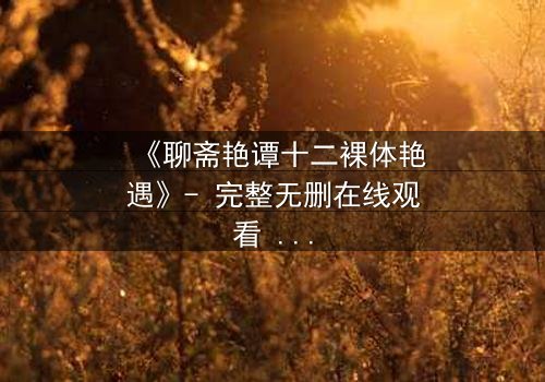 《聊斋艳谭十二裸体艳遇》- 完整无删在线观看 - 揭开禁忌之恋的香艳秘闻