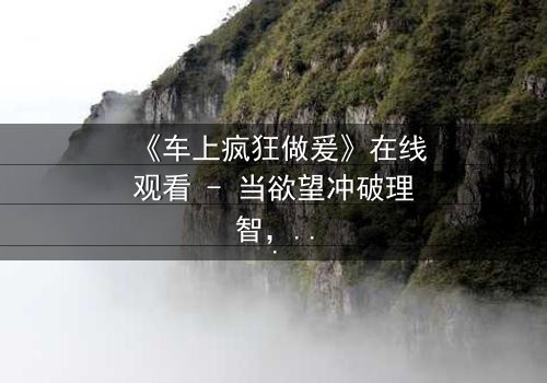 《车上疯狂做爰》在线观看 - 当欲望冲破理智,车内激情引爆致命危机
