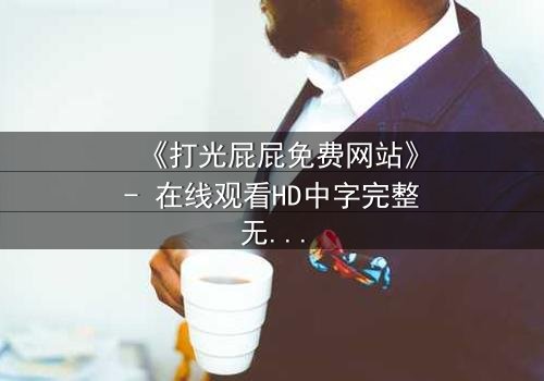 《打光屁屁免费网站》- 在线观看HD中字完整无删 - 揭秘童年阴影背后的温情救赎