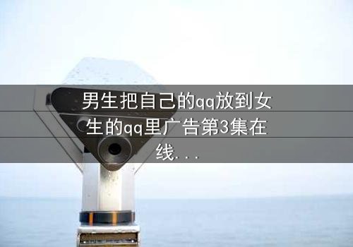 男生把自己的qq放到女生的qq里广告第3集在线观看 - 当爱情变成一场精心设计的骗局