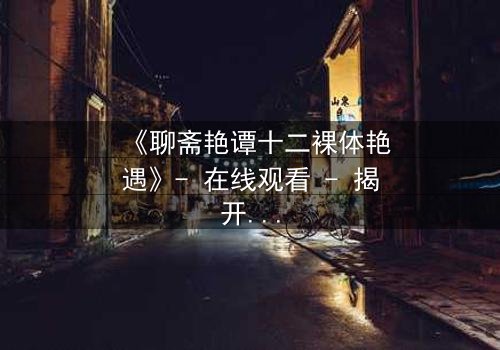 《聊斋艳谭十二裸体艳遇》- 在线观看 - 揭开禁忌之恋的香艳秘闻