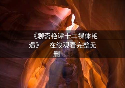 《聊斋艳谭十二裸体艳遇》- 在线观看完整无删 - 揭秘妖仙禁忌之恋的惊悚奇缘