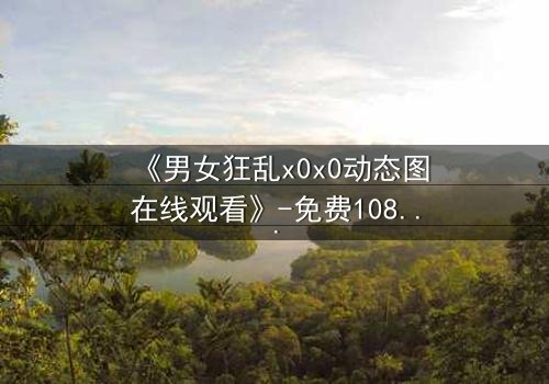《男女狂乱x0x0动态图在线观看》-免费1080P超清 - 完整无删影视大全第3集