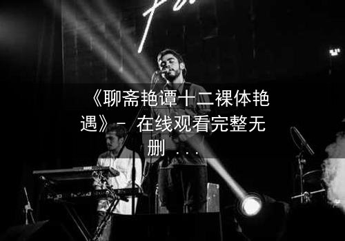 《聊斋艳谭十二裸体艳遇》- 在线观看完整无删 - 揭秘禁忌之恋的致命诱惑