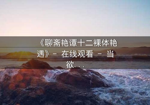 《聊斋艳谭十二裸体艳遇》- 在线观看 - 当欲望撕开道德的伪装