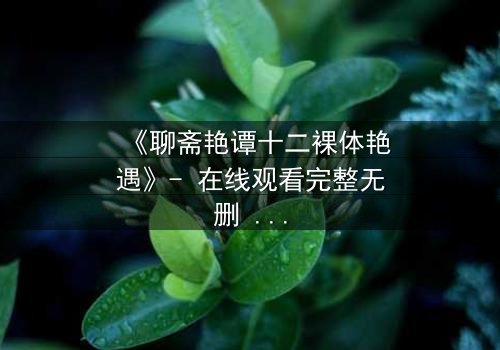 《聊斋艳谭十二裸体艳遇》- 在线观看完整无删 - 揭秘禁忌之恋的惊悚真相