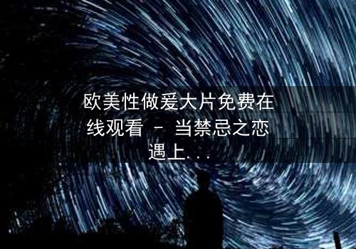 欧美性做爰大片免费在线观看 - 当禁忌之恋遇上致命阴谋,你敢点开吗?