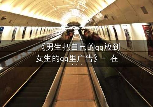 《男生把自己的qq放到女生的qq里广告》- 在线观看 - 当虚拟入侵现实,爱情沦为骗局