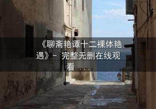 《聊斋艳谭十二裸体艳遇》- 完整无删在线观看 - 禁忌之恋的致命诱惑