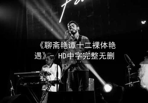 《聊斋艳谭十二裸体艳遇》- HD中字完整无删 - 禁忌之恋的致命诱惑