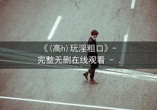 《(高h)玩淫粗口》- 完整无删在线观看 - 当欲望撕碎道德的伪装