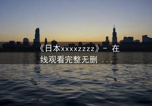 《日本xxxxzzzz》- 在线观看完整无删 - 揭开禁忌之恋背后的惊天秘密