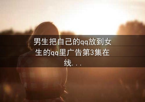 男生把自己的qq放到女生的qq里广告第3集在线观看 - 当QQ号成为爱情陷阱的引爆器