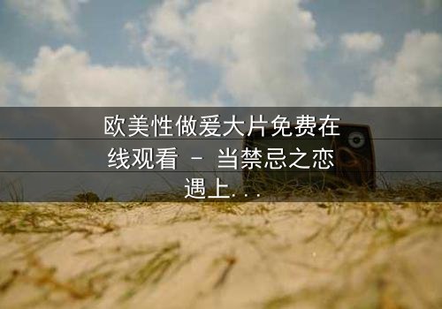 欧美性做爰大片免费在线观看 - 当禁忌之恋遇上致命阴谋,你敢点开吗?