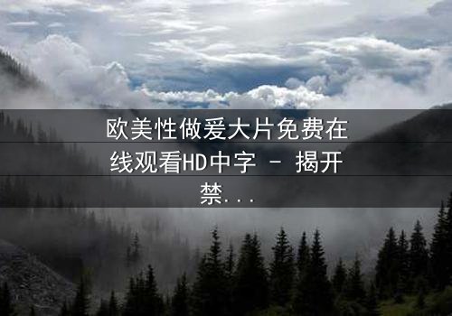 欧美性做爰大片免费在线观看HD中字 - 揭开禁忌之恋的终极秘密