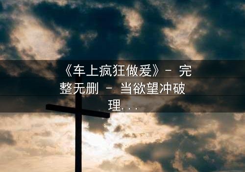 《车上疯狂做爰》- 完整无删 - 当欲望冲破理智的牢笼