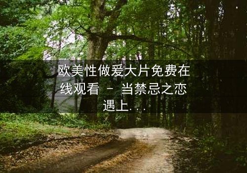 欧美性做爰大片免费在线观看 - 当禁忌之恋遇上致命阴谋,你敢点开吗?