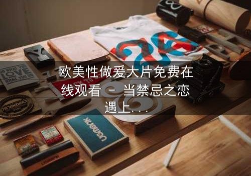 欧美性做爰大片免费在线观看 - 当禁忌之恋遇上致命阴谋,你敢点开吗?