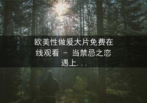 欧美性做爰大片免费在线观看 - 当禁忌之恋遇上致命诱惑,你敢点开吗?