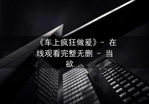 《车上疯狂做爰》- 在线观看完整无删 - 当欲望冲破理智的牢笼