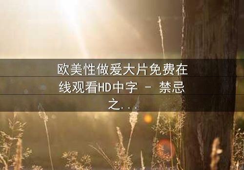 欧美性做爰大片免费在线观看HD中字 - 禁忌之恋引爆人性风暴