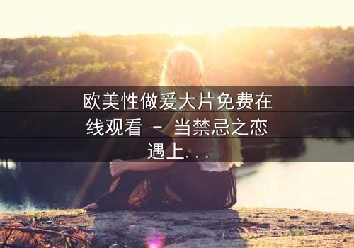 欧美性做爰大片免费在线观看 - 当禁忌之恋遇上致命阴谋,你敢点开吗?