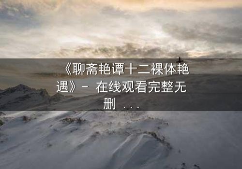 《聊斋艳谭十二裸体艳遇》- 在线观看完整无删 - 揭秘禁忌之恋的终极诱惑