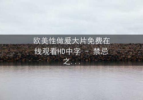 欧美性做爰大片免费在线观看HD中字 - 禁忌之恋引爆人性风暴