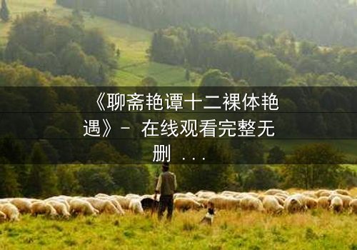 《聊斋艳谭十二裸体艳遇》- 在线观看完整无删 - 禁忌之恋与妖魅诱惑的致命交织