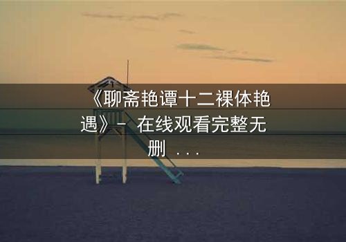 《聊斋艳谭十二裸体艳遇》- 在线观看完整无删 - 禁忌之恋的致命诱惑