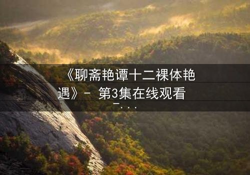 《聊斋艳谭十二裸体艳遇》- 第3集在线观看 - 禁忌之恋的致命诱惑