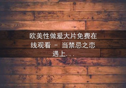 欧美性做爰大片免费在线观看 - 当禁忌之恋遇上致命阴谋,你敢点开吗?