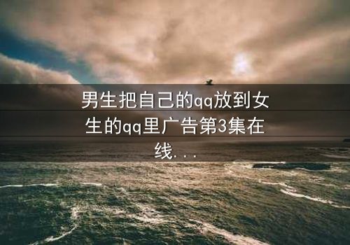 男生把自己的qq放到女生的qq里广告第3集在线观看 - 当爱情变成一场精心策划的骗局