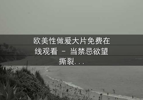欧美性做爰大片免费在线观看 - 当禁忌欲望撕裂道德边界,谁能全身而退?