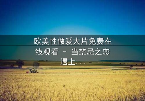 欧美性做爰大片免费在线观看 - 当禁忌之恋遇上致命阴谋,你敢点开吗?