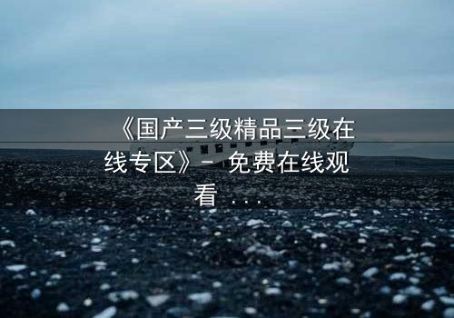 《国产三级精品三级在线专区》- 免费在线观看 - 第7集HD中字完整无删