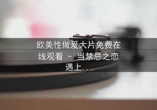 欧美性做爰大片免费在线观看 - 当禁忌之恋遇上致命背叛,你敢点开吗?