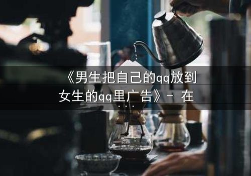 《男生把自己的qq放到女生的qq里广告》- 在线观看 - 当秘密账号引爆校园风暴