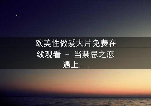 欧美性做爰大片免费在线观看 - 当禁忌之恋遇上致命阴谋,你敢点开吗?