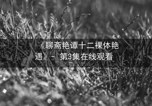 《聊斋艳谭十二裸体艳遇》- 第3集在线观看 - 妖魅缠绵,禁忌之恋引爆感官