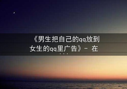 《男生把自己的qq放到女生的qq里广告》- 在线观看 - 当虚拟入侵现实,爱情与阴谋如何抉择?