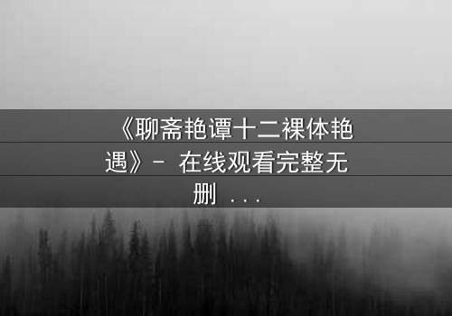 《聊斋艳谭十二裸体艳遇》- 在线观看完整无删 - 禁忌之恋与妖魅诱惑的终极碰撞